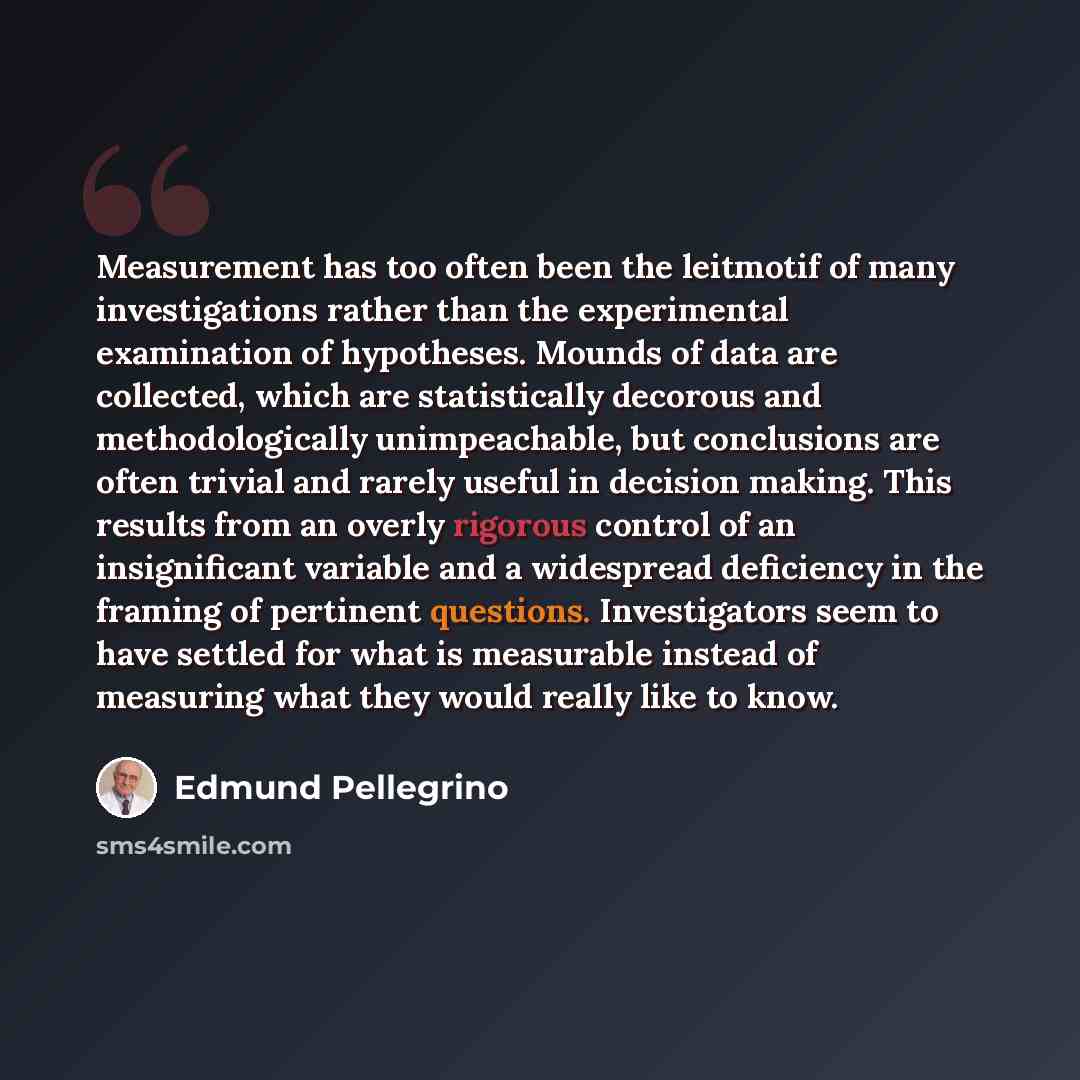 “Measurement has too often been the leitmotif of many investigations rather than the experimental examination of hypotheses. Mounds of data are collected, which are statistically decorous and methodologically unimpeachable, but conclusions are often trivial and rarely useful in decision making…” quote by Edmund Pellegrino