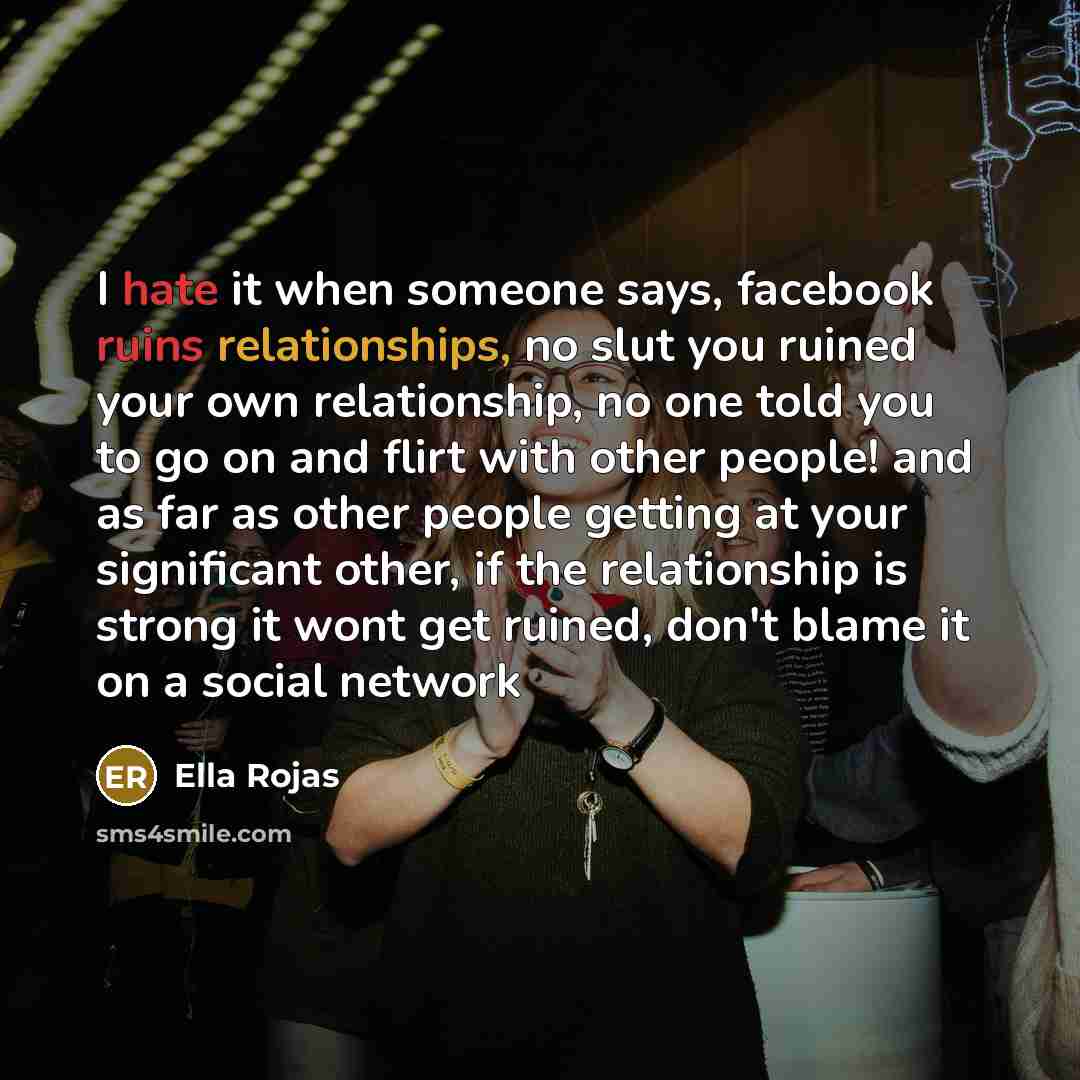 “I hate it when someone says, facebook ruins relationships, no slut you ruined your own relationship, no one told you to go on and flirt with other people! and as far as other people getting at your significant other, if the relationship is strong it wont get ruined, don't blame it on a social…” quote by Ella Rojas