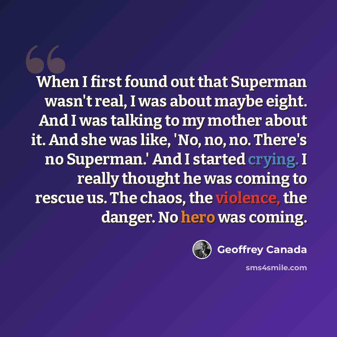 “When I first found out that Superman wasn't real, I was about maybe eight. And I was talking to my mother about it. And she was like, 'No, no, no. There's no Superman.' And I started crying. I really thought he was coming to rescue us. The chaos, the violence, the danger. No hero was coming.” quote by Geoffrey Canada