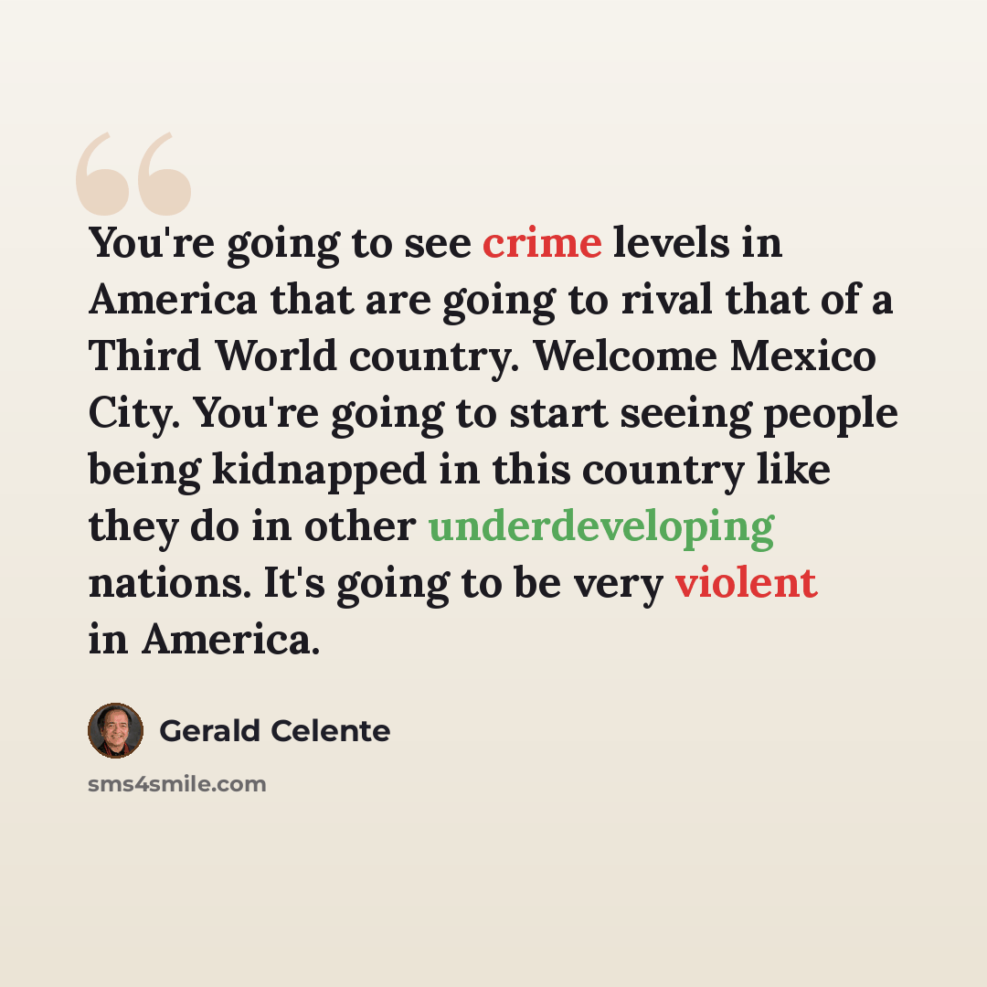 “You're going to see crime levels in America that are going to rival that of a Third World country. Welcome Mexico City. You're going to start seeing people being kidnapped in this country like they do in other underdeveloping nations. It's going to be very violent in America.” quote by Gerald Celente