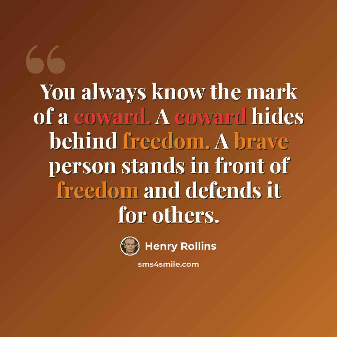 “You always know the mark of a coward. A coward hides behind freedom. A brave person stands in front of freedom and defends it for others.” quote by Henry Rollins
