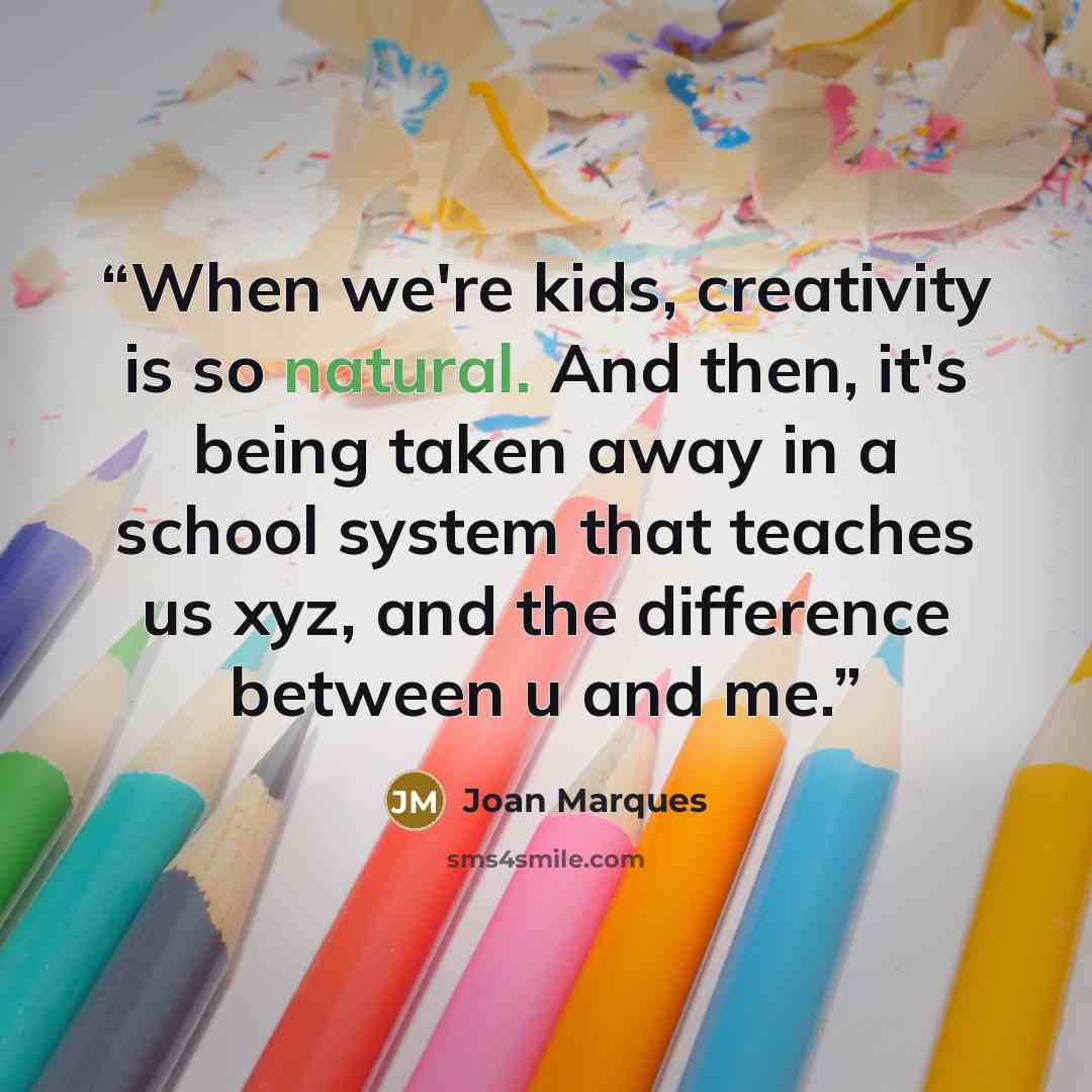 “When we're kids, creativity is so natural. And then, it's being taken away in a school system that teaches us xyz, and the difference between u and me.” quote by Joan Marques