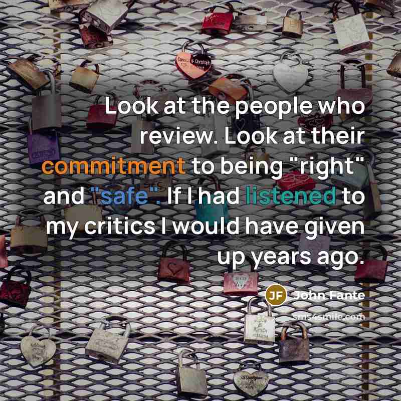 “Look at the people who review. Look at their commitment to being "right" and "safe". If I had listened to my critics I would have given up years ago.” quote by John Fante