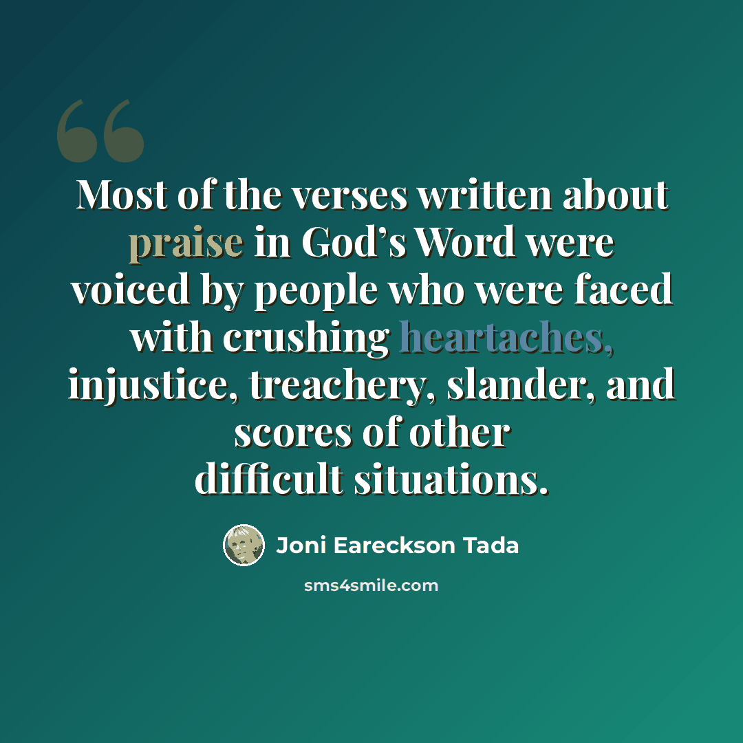 “Most of the verses written about praise in God’s Word were voiced by people who were faced with crushing heartaches, injustice, treachery, slander, and scores of other difficult situations.” quote by Joni Eareckson Tada