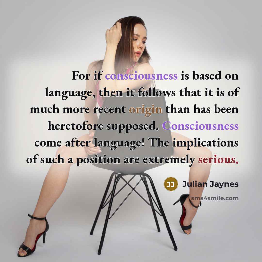 “For if consciousness is based on language, then it follows that it is of much more recent origin than has been heretofore supposed. Consciousness come after language! The implications of such a position are extremely serious.” quote by Julian Jaynes