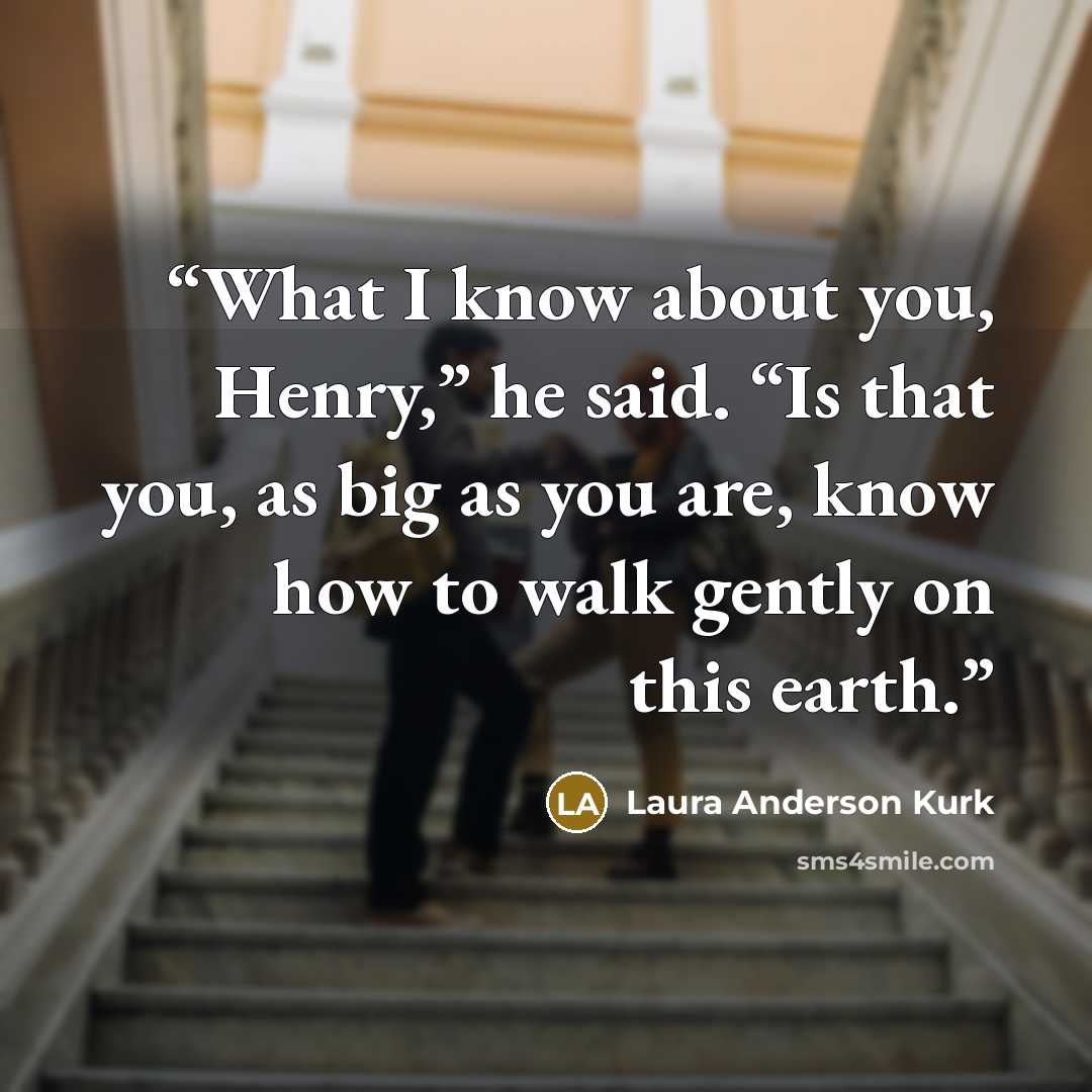 “What I know about you, Henry,” he said. “Is that you, as big as you are, know how to walk gently on this earth.” quote by Laura Anderson Kurk