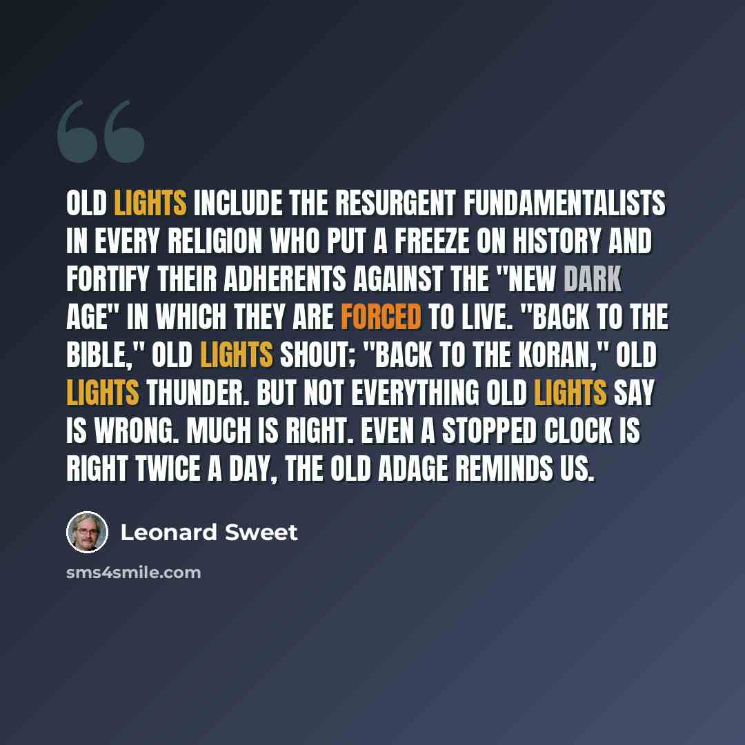 “Old Lights include the resurgent fundamentalists in every religion who put a freeze on history and fortify their adherents against the "new dark age" in which they are forced to live. "Back to the Bible," Old Lights shout; "back to the Koran," Old Lights thunder. But not everything Old Lights say…” quote by Leonard Sweet