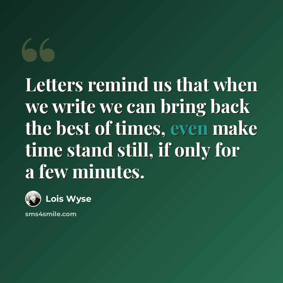 “Letters remind us that when we write we can bring back the best of times, even make time stand still, if only for a few minutes.” quote by Lois Wyse