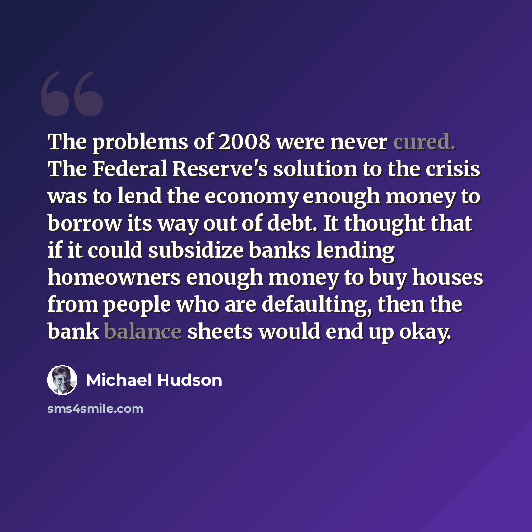 “The problems of 2008 were never cured. The Federal Reserve's solution to the crisis was to lend the economy enough money to borrow its way out of debt. It thought that if it could subsidize banks lending homeowners enough money to buy houses from people who are defaulting, then the bank balance…” quote by Michael Hudson