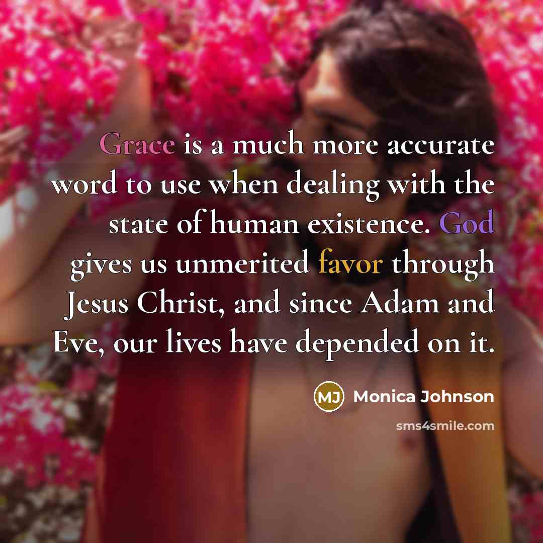 “Grace is a much more accurate word to use when dealing with the state of human existence. God gives us unmerited favor through Jesus Christ, and since Adam and Eve, our lives have depended on it.” quote by Monica Johnson