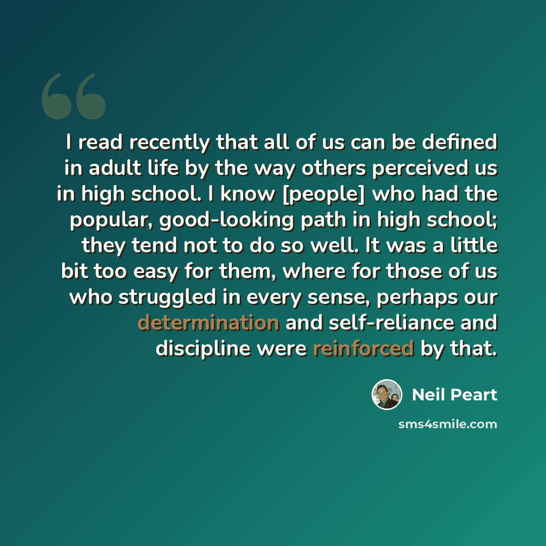 “I read recently that all of us can be defined in adult life by the way others perceived us in high school. I know [people] who had the popular, good-looking path in high school; they tend not to do so well. It was a little bit too easy for them, where for those of us who struggled in every sense…” quote by Neil Peart