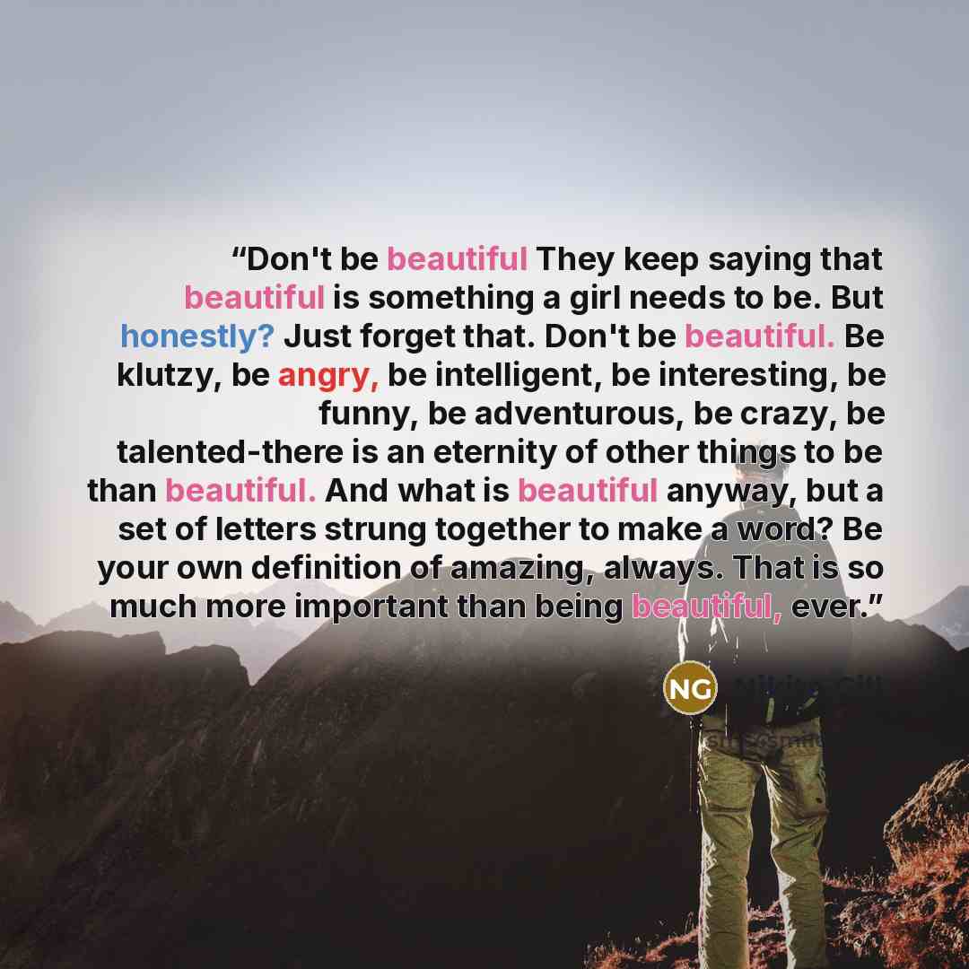 “Don't be beautiful They keep saying that beautiful is something a girl needs to be. But honestly? Just forget that. Don't be beautiful. Be klutzy, be angry, be intelligent, be interesting, be funny, be adventurous, be crazy, be talented-there is an eternity of other things to be than beautiful…” quote by Nikita Gill
