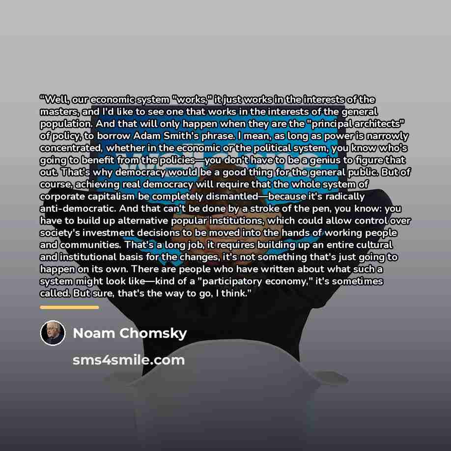 “Well, our economic system "works," it just works in the interests of the masters, and I'd like to see one that works in the interests of the general population. And that will only happen when they are the "principal architects" of policy, to borrow Adam Smith's phrase. I mean, as long as power is…” quote by Noam Chomsky