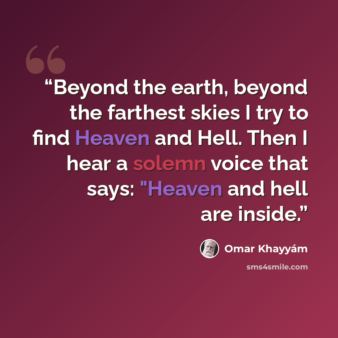 “Beyond the earth, beyond the farthest skies I try to find Heaven and Hell. Then I hear a solemn voice that says: "Heaven and hell are inside.” quote by Omar Khayyám