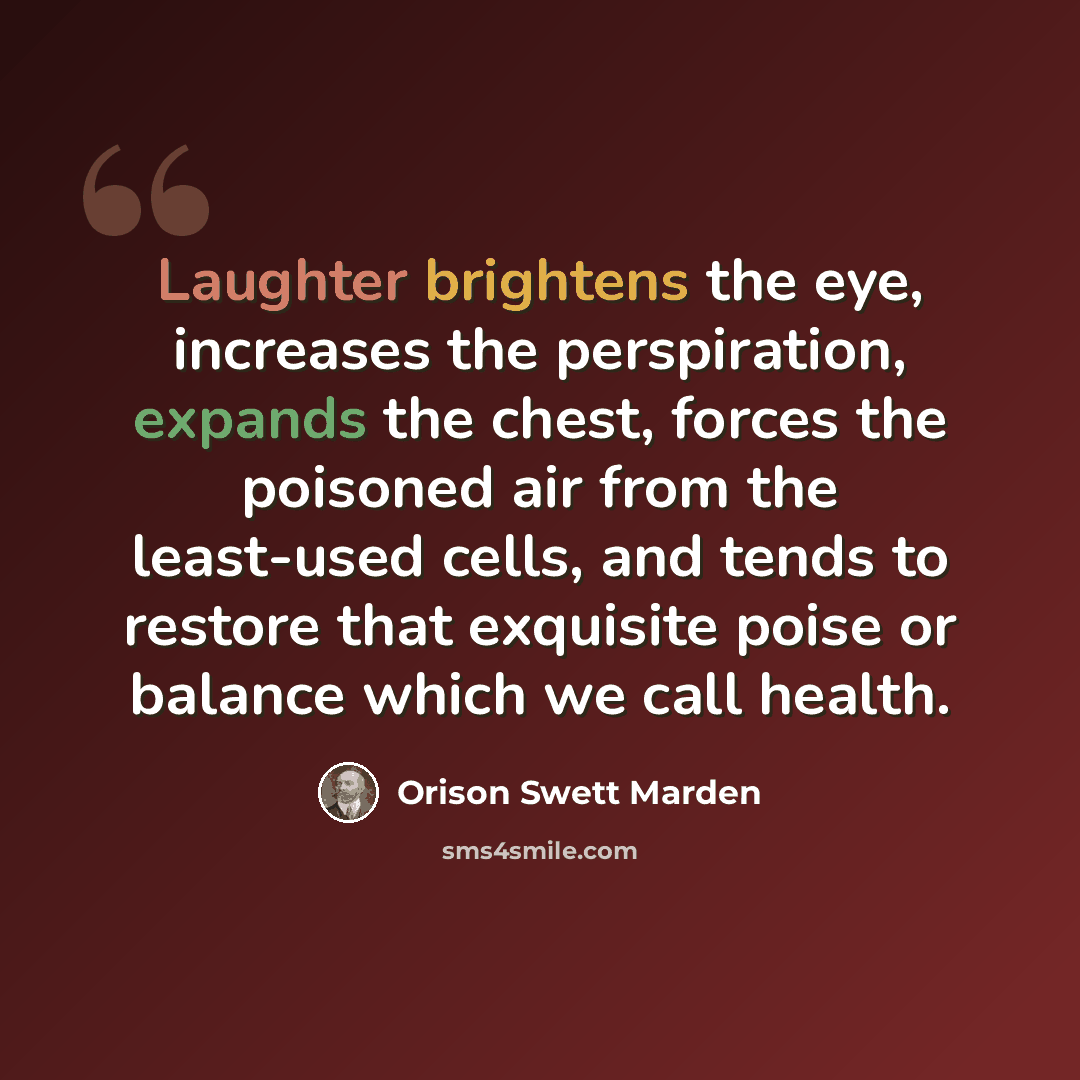 “Laughter brightens the eye, increases the perspiration, expands the chest, forces the poisoned air from the least-used cells, and tends to restore that exquisite poise or balance which we call health.” quote by Orison Swett Marden