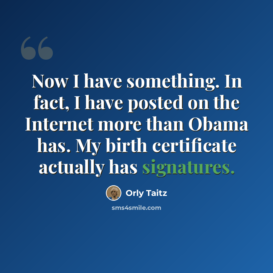 “Now I have something. In fact, I have posted on the Internet more than Obama has. My birth certificate actually has signatures.” quote by Orly Taitz