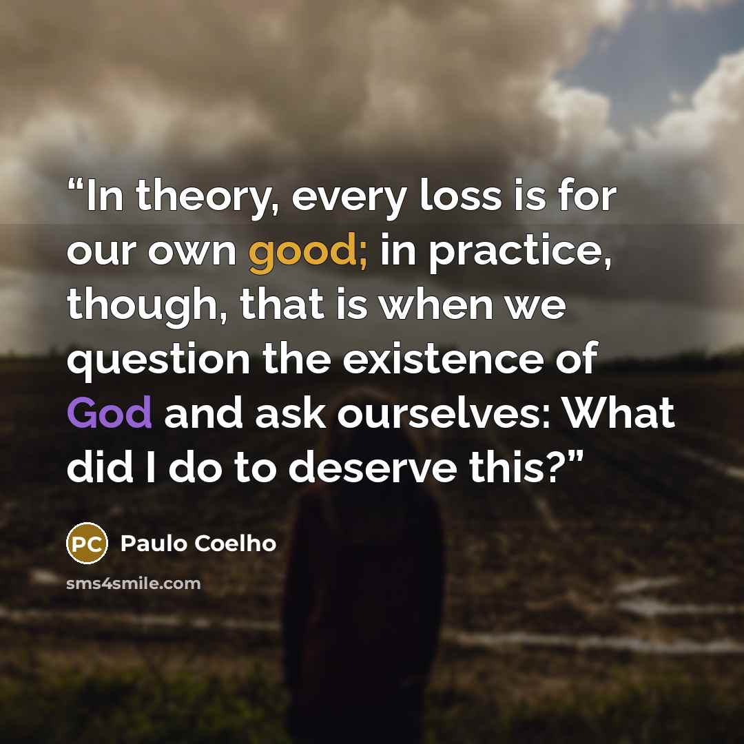 “In theory, every loss is for our own good; in practice, though, that is when we question the existence of God and ask ourselves: What did I do to deserve this?” quote by Paulo Coelho