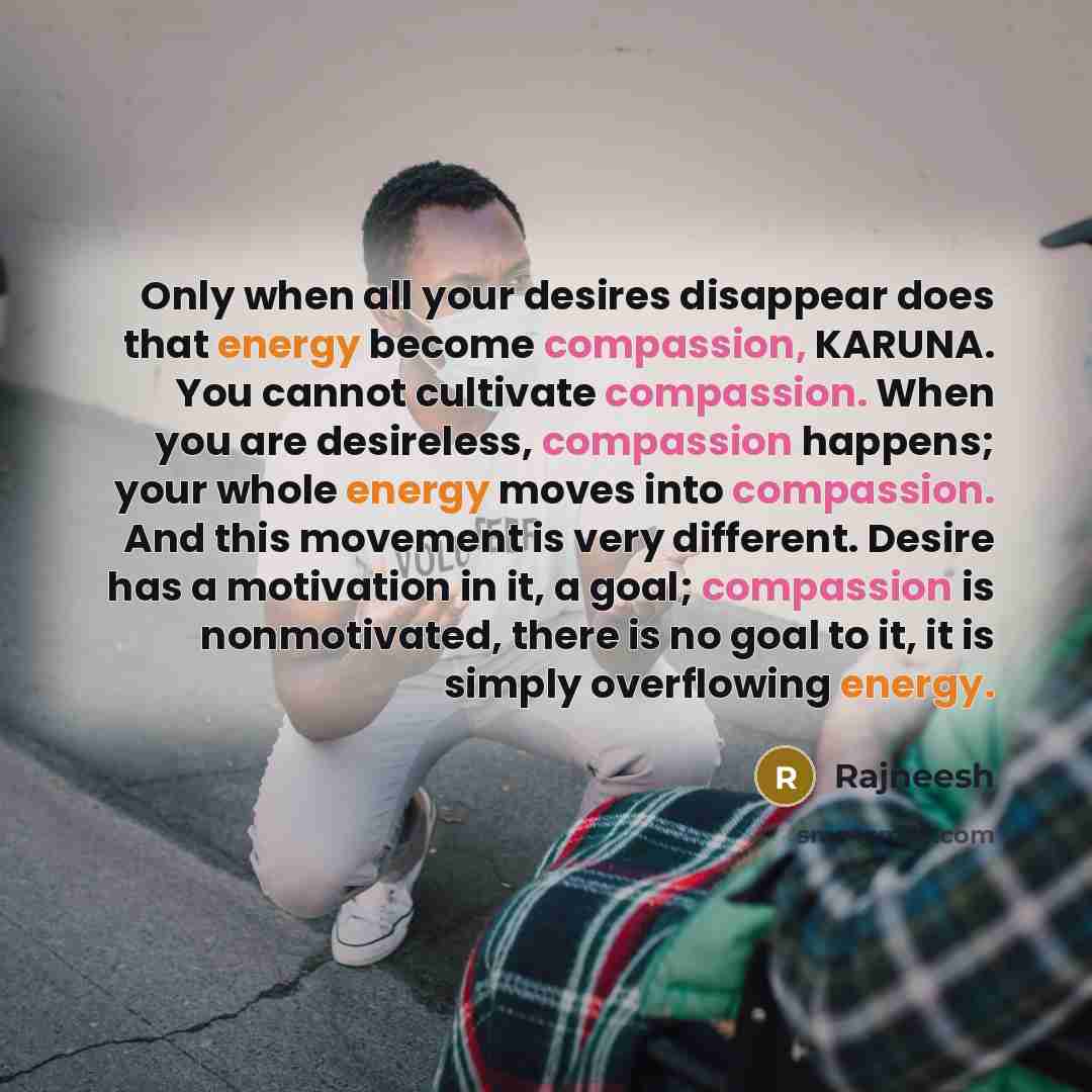 “Only when all your desires disappear does that energy become compassion, KARUNA. You cannot cultivate compassion. When you are desireless, compassion happens; your whole energy moves into compassion. And this movement is very different. Desire has a motivation in it, a goal; compassion is…” quote by Rajneesh