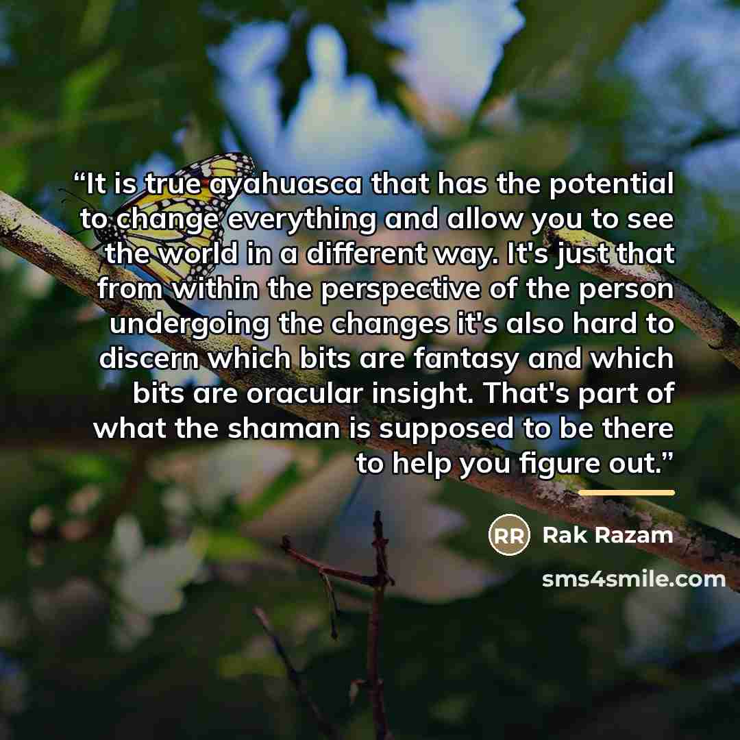 “It is true ayahuasca that has the potential to change everything and allow you to see the world in a different way. It's just that from within the perspective of the person undergoing the changes it's also hard to discern which bits are fantasy and which bits are oracular insight. That's part of…” quote by Rak Razam