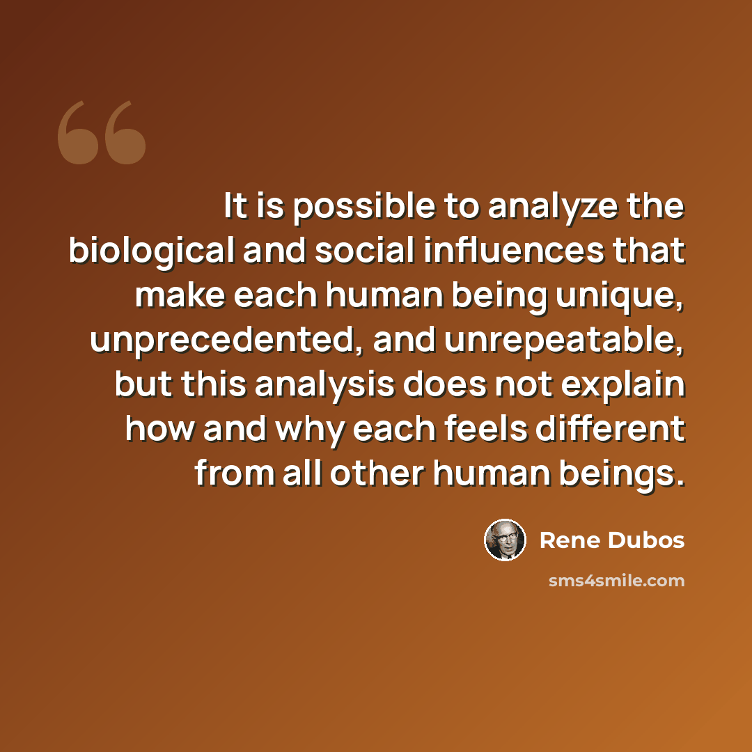“It is possible to analyze the biological and social influences that make each human being unique, unprecedented, and unrepeatable, but this analysis does not explain how and why each feels different from all other human beings.” quote by Rene Dubos