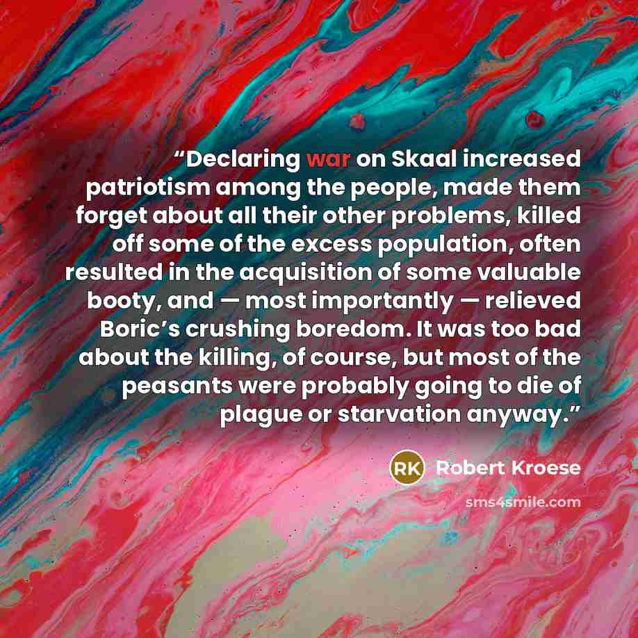 “Declaring war on Skaal increased patriotism among the people, made them forget about all their other problems, killed off some of the excess population, often resulted in the acquisition of some valuable booty, and — most importantly — relieved Boric’s crushing boredom. It was too bad about the…” quote by Robert Kroese