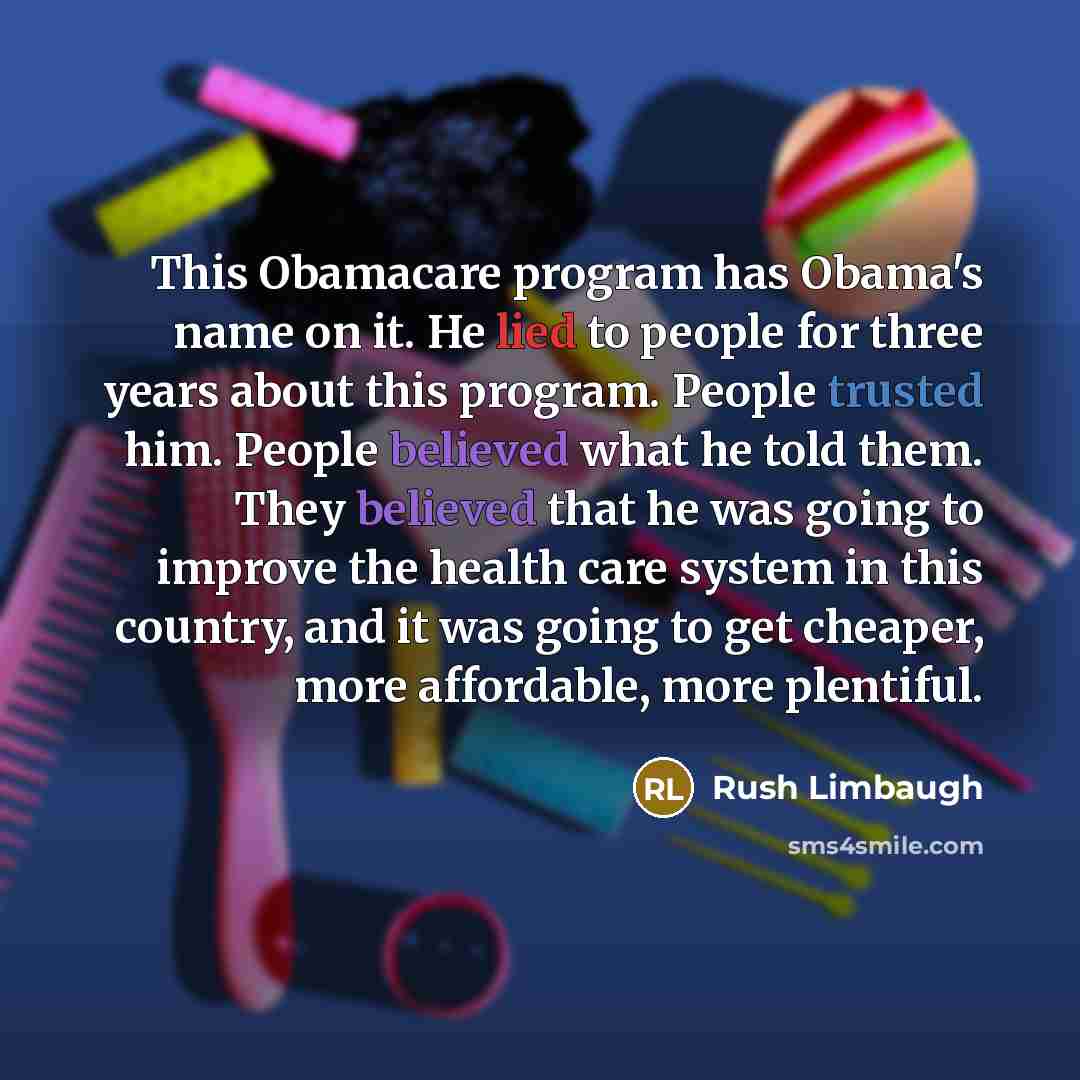 “This Obamacare program has Obama's name on it. He lied to people for three years about this program. People trusted him. People believed what he told them. They believed that he was going to improve the health care system in this country, and it was going to get cheaper, more affordable, more…” quote by Rush Limbaugh