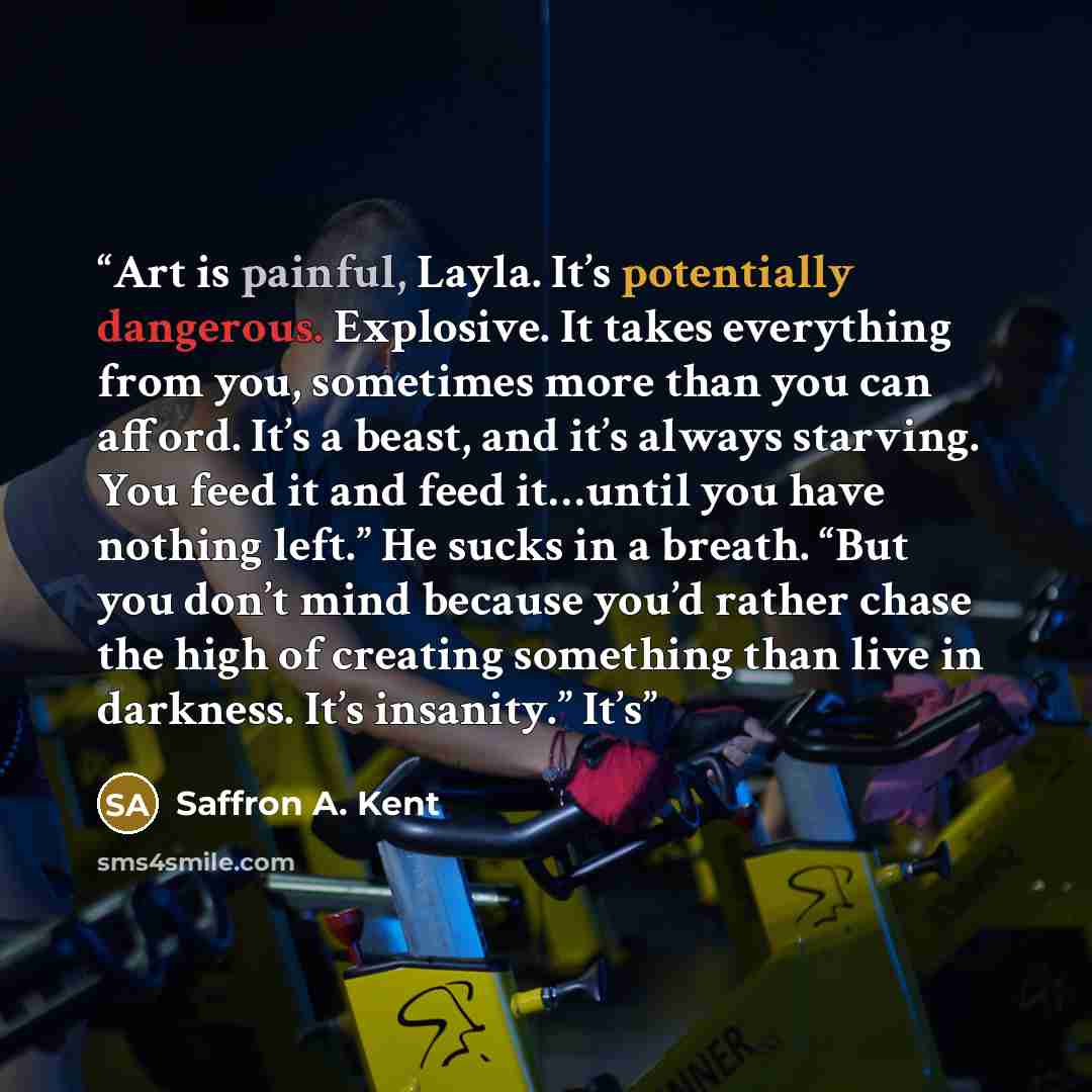 “Art is painful, Layla. It’s potentially dangerous. Explosive. It takes everything from you, sometimes more than you can afford. It’s a beast, and it’s always starving. You feed it and feed it…until you have nothing left.” He sucks in a breath. “But you don’t mind because you’d rather chase the…” quote by Saffron A. Kent