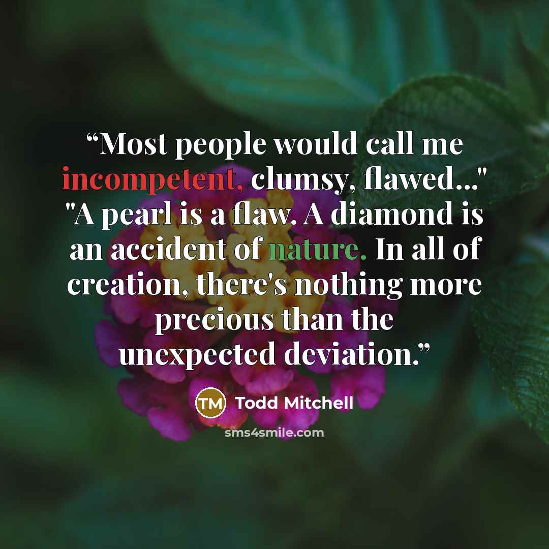 “Most people would call me incompetent, clumsy, flawed..." "A pearl is a flaw. A diamond is an accident of nature. In all of creation, there's nothing more precious than the unexpected deviation.” quote by Todd Mitchell