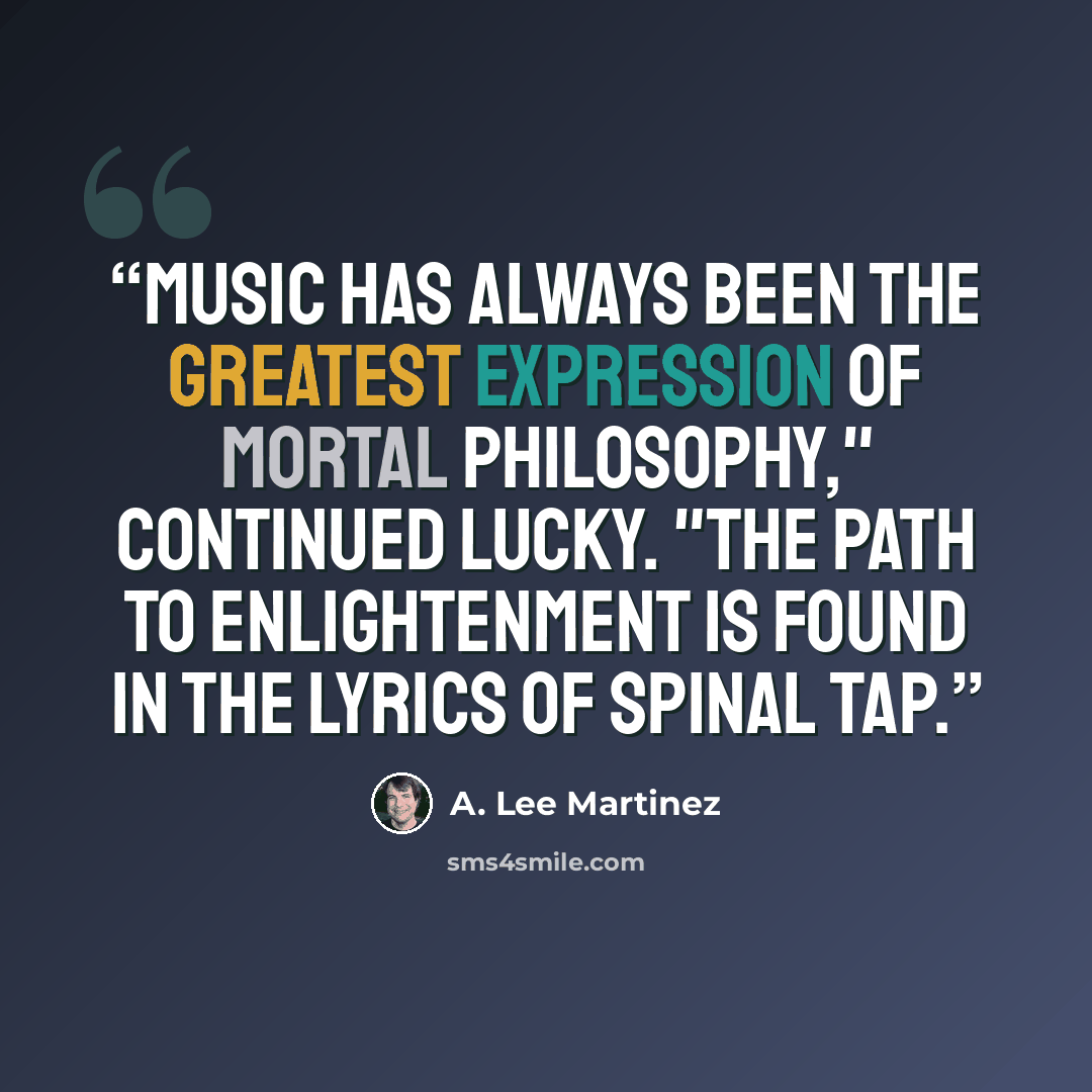 “Music has always been the greatest expression of mortal philosophy," continued Lucky. "The path to enlightenment is found in the lyrics of Spinal Tap.” quote by A. Lee Martinez