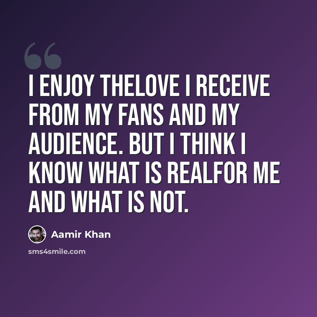 “I enjoy thelove I receive from my fans and my audience. But I think I know what is realfor me and what is not.” quote by Aamir Khan