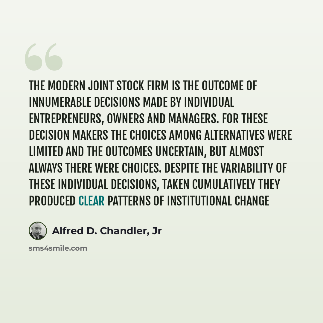 “The modern joint stock firm is the outcome of innumerable decisions made by individual entrepreneurs, owners and managers. For these decision makers the choices among alternatives were limited and the outcomes uncertain, but almost always there were choices. Despite the variability of these…” quote by Alfred D. Chandler, Jr
