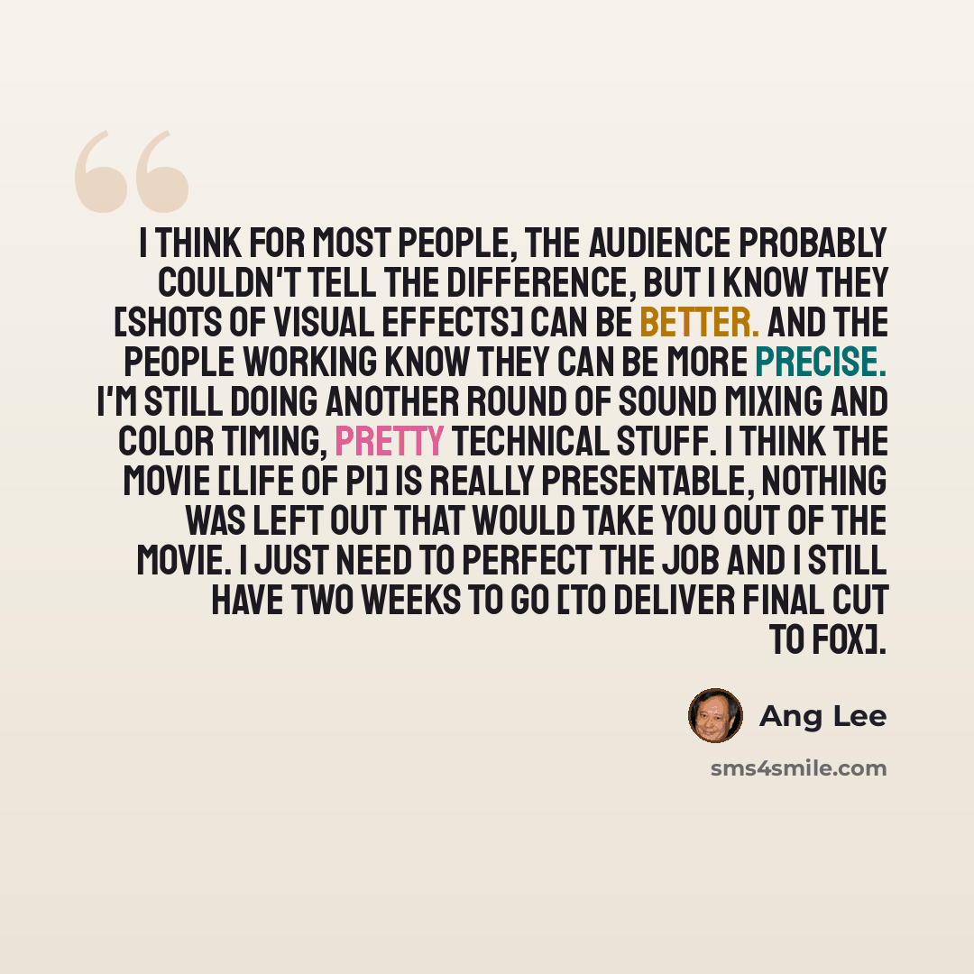 “I think for most people, the audience probably couldn't tell the difference, but I know they [shots of visual effects] can be better. And the people working know they can be more precise. I'm still doing another round of sound mixing and color timing, pretty technical stuff. I think the movie…” quote by Ang Lee