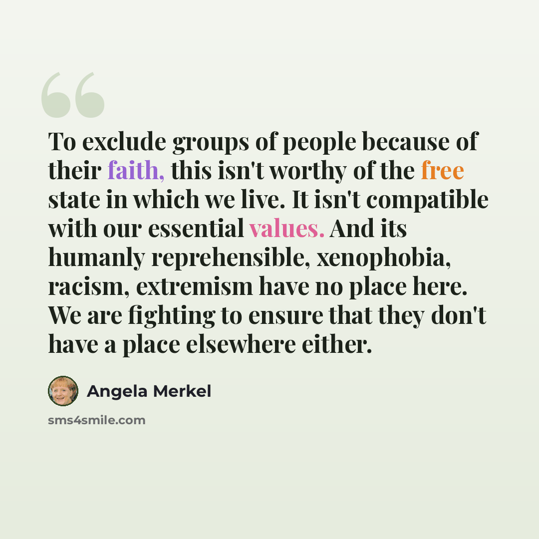 “To exclude groups of people because of their faith, this isn't worthy of the free state in which we live. It isn't compatible with our essential values. And its humanly reprehensible, xenophobia, racism, extremism have no place here. We are fighting to ensure that they don't have a place elsewhere…” quote by Angela Merkel
