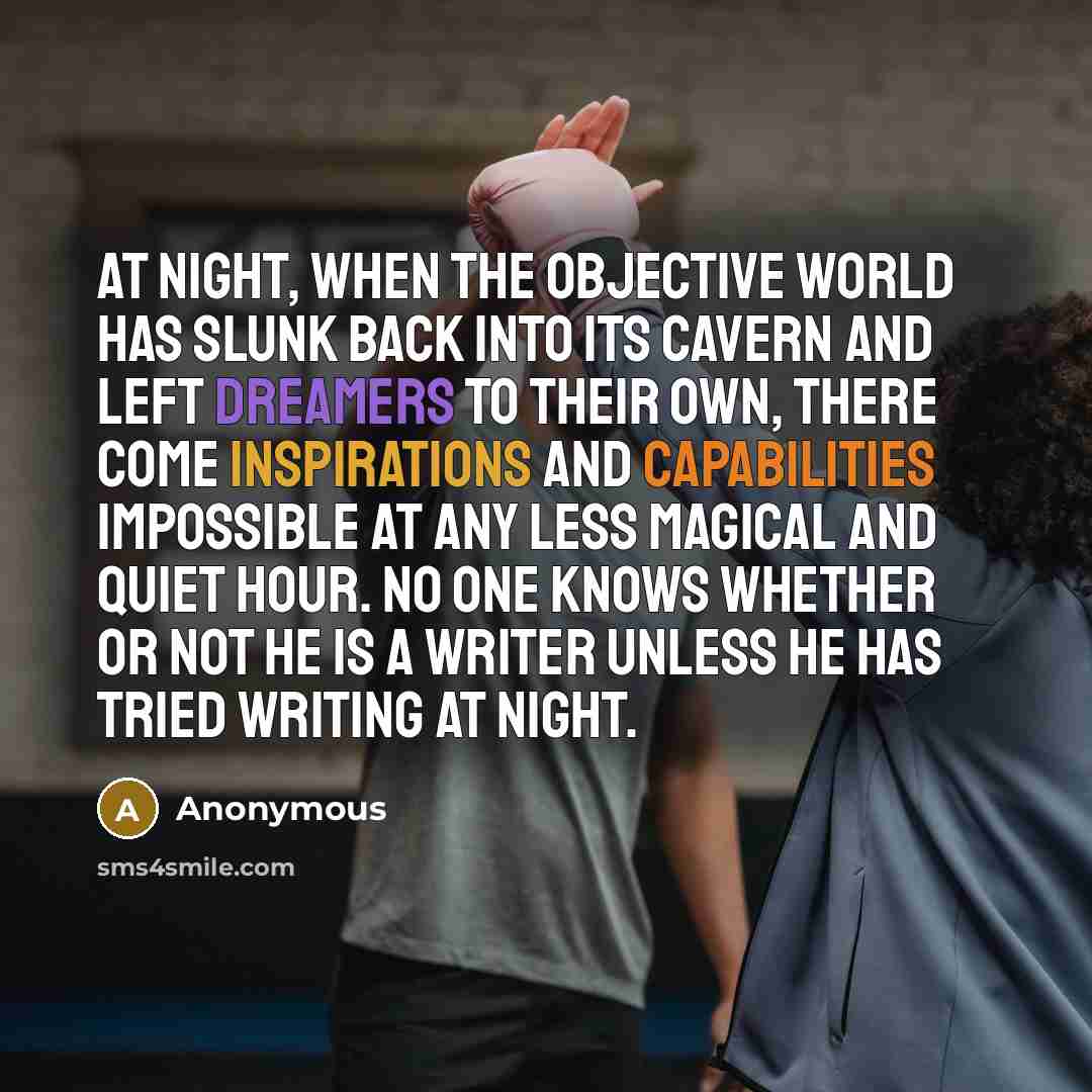 “At night, when the objective world has slunk back into its cavern and left dreamers to their own, there come inspirations and capabilities impossible at any less magical and quiet hour. No one knows whether or not he is a writer unless he has tried writing at night.” quote by Anonymous