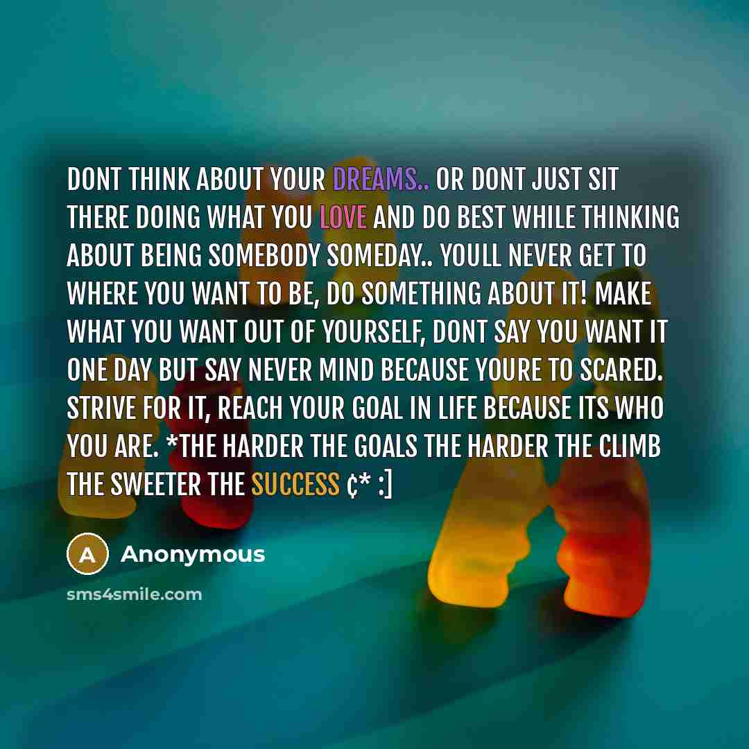 “Dont think about your Dreams.. Or dont just sit there doing what you love and do best while thinking about being somebody someday.. Youll never get to where you want to be, DO SOMETHING ABOUT IT! Make what you want out of yourself, dont say you want it one day but say never mind because youre to…” quote by Anonymous