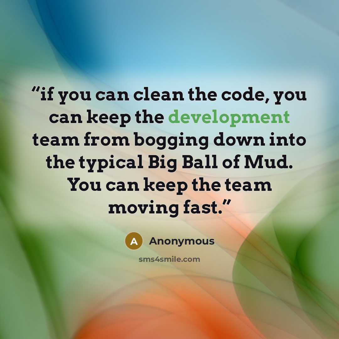 “if you can clean the code, you can keep the development team from bogging down into the typical Big Ball of Mud. You can keep the team moving fast.” quote by Anonymous