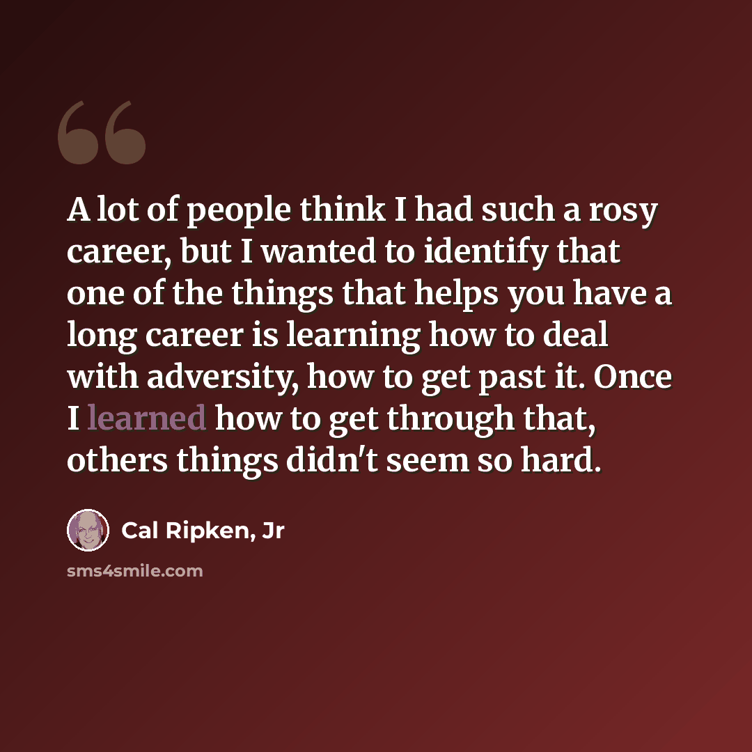 “A lot of people think I had such a rosy career, but I wanted to identify that one of the things that helps you have a long career is learning how to deal with adversity, how to get past it. Once I learned how to get through that, others things didn't seem so hard.” quote by Cal Ripken, Jr