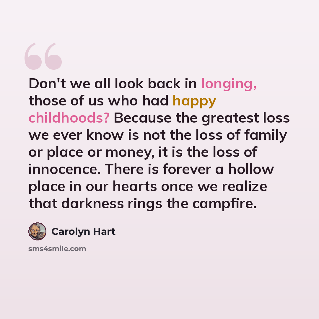 “Don't we all look back in longing, those of us who had happy childhoods? Because the greatest loss we ever know is not the loss of family or place or money, it is the loss of innocence. There is forever a hollow place in our hearts once we realize that darkness rings the campfire.” quote by Carolyn Hart