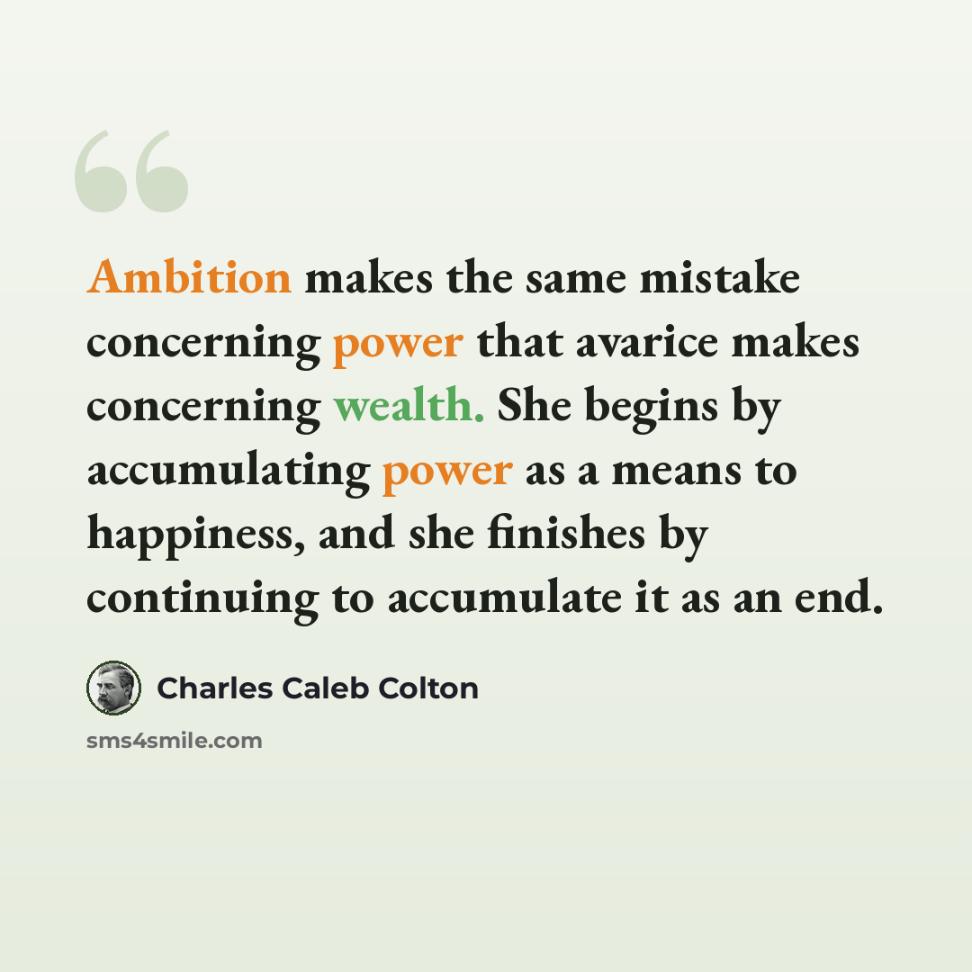 “Ambition makes the same mistake concerning power that avarice makes concerning wealth. She begins by accumulating power as a means to happiness, and she finishes by continuing to accumulate it as an end.” quote by Charles Caleb Colton