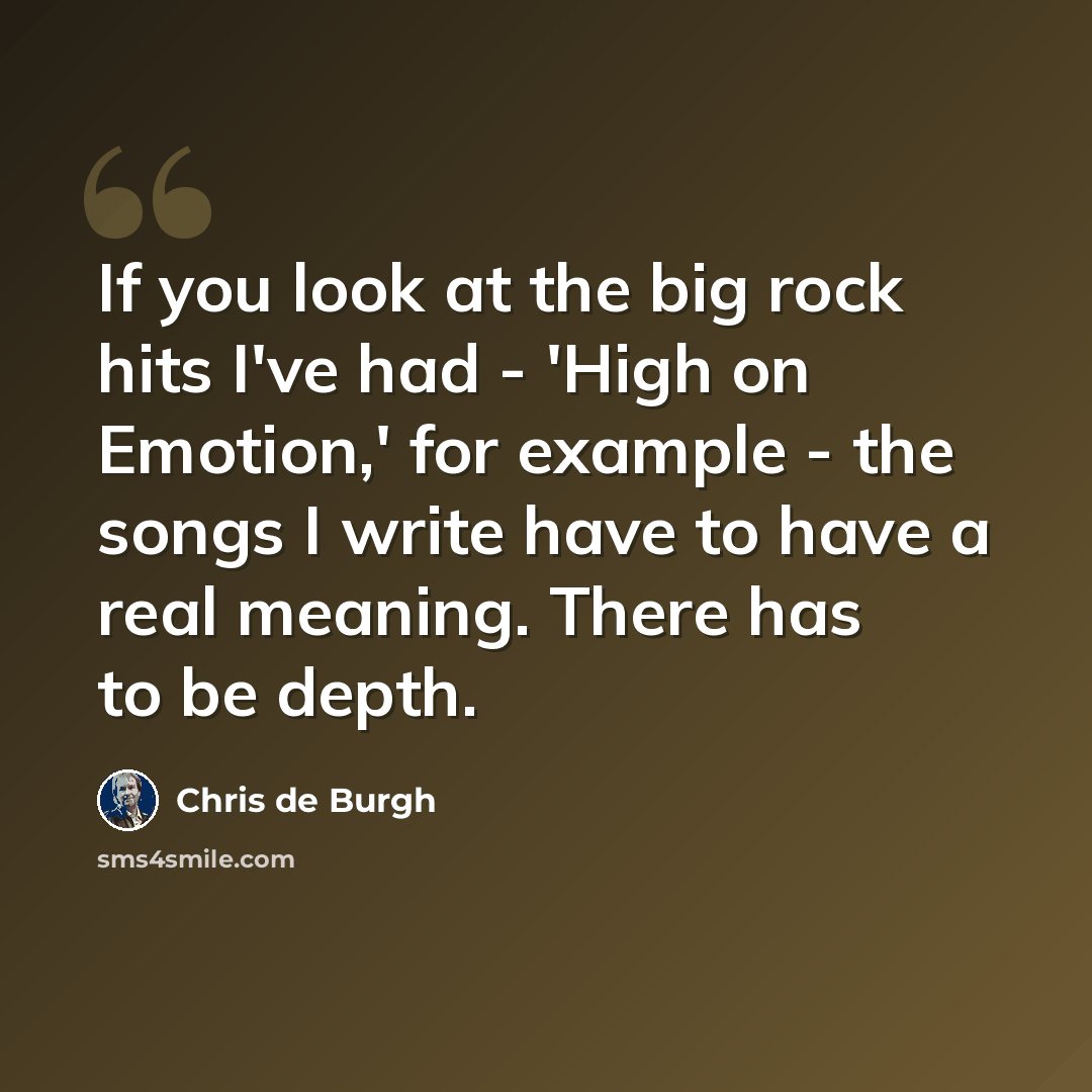 “If you look at the big rock hits I've had - 'High on Emotion,' for example - the songs I write have to have a real meaning. There has to be depth.” quote by Chris de Burgh