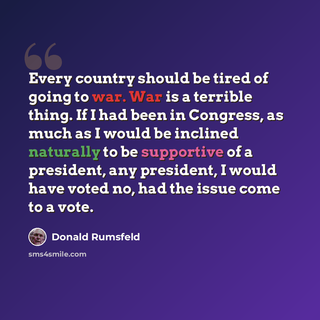 “Every country should be tired of going to war. War is a terrible thing. If I had been in Congress, as much as I would be inclined naturally to be supportive of a president, any president, I would have voted no, had the issue come to a vote.” quote by Donald Rumsfeld