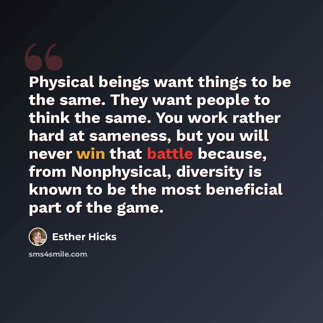 “Physical beings want things to be the same. They want people to think the same. You work rather hard at sameness, but you will never win that battle because, from Nonphysical, diversity is known to be the most beneficial part of the game.” quote by Esther Hicks