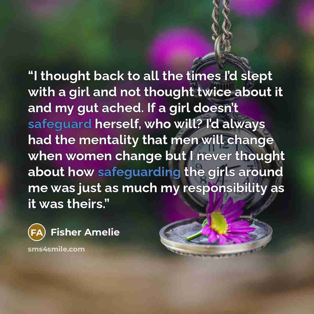 “I thought back to all the times I’d slept with a girl and not thought twice about it and my gut ached. If a girl doesn’t safeguard herself, who will? I’d always had the mentality that men will change when women change but I never thought about how safeguarding the girls around me was just as much…” quote by Fisher Amelie