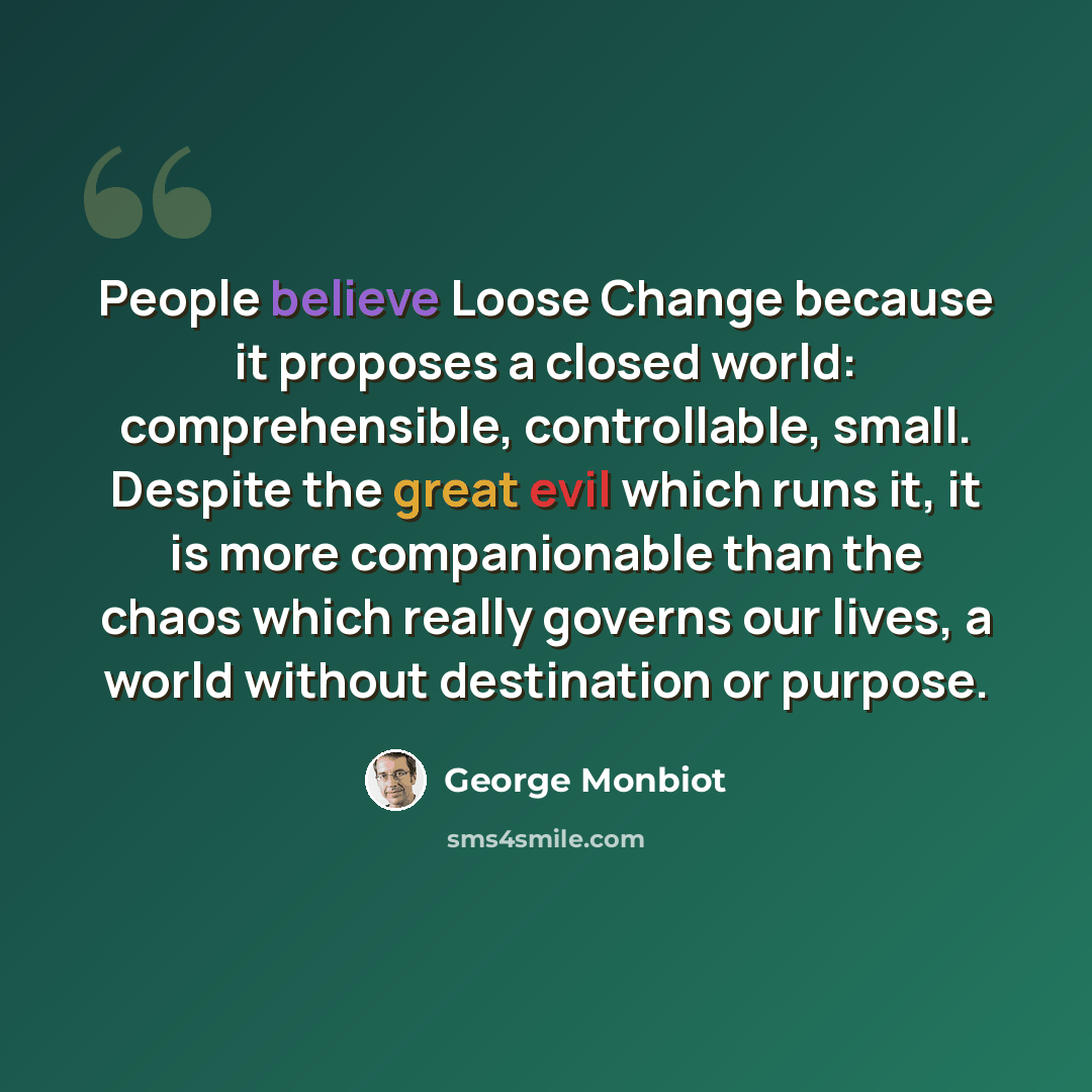 “People believe Loose Change because it proposes a closed world: comprehensible, controllable, small. Despite the great evil which runs it, it is more companionable than the chaos which really governs our lives, a world without destination or purpose.” quote by George Monbiot