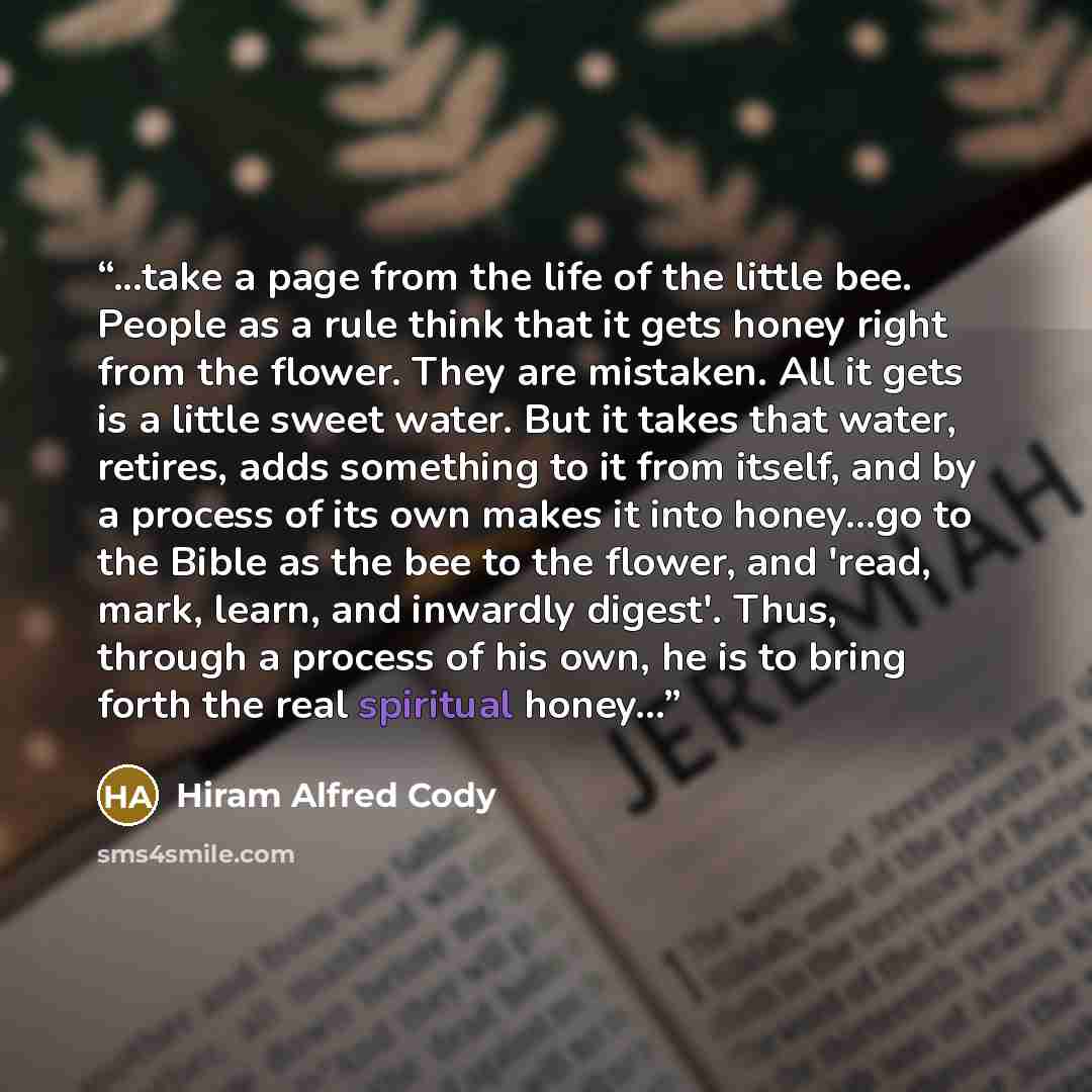 “...take a page from the life of the little bee. People as a rule think that it gets honey right from the flower. They are mistaken. All it gets is a little sweet water. But it takes that water, retires, adds something to it from itself, and by a process of its own makes it into honey...go to the…” quote by Hiram Alfred Cody
