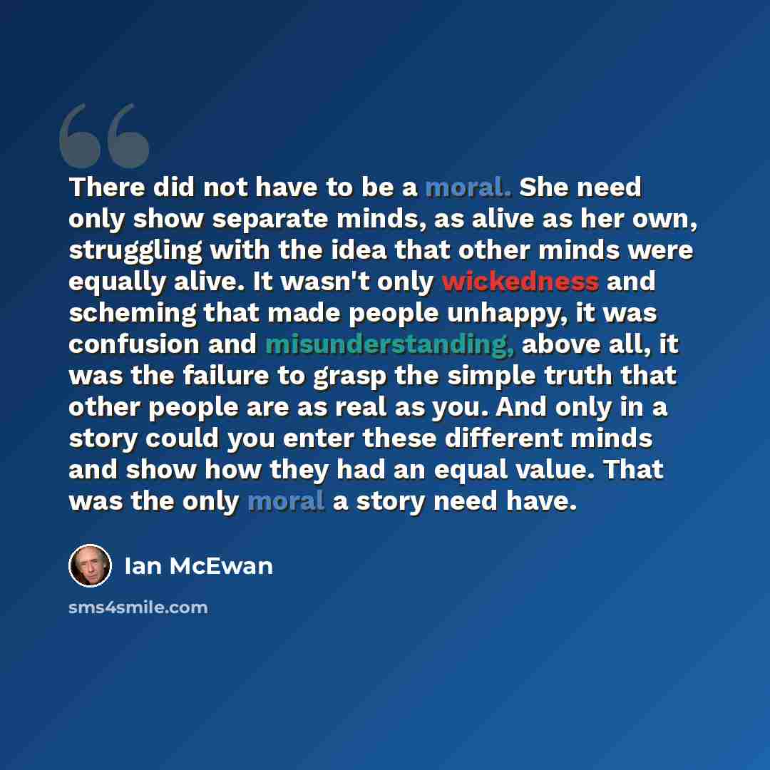 “There did not have to be a moral. She need only show separate minds, as alive as her own, struggling with the idea that other minds were equally alive. It wasn't only wickedness and scheming that made people unhappy, it was confusion and misunderstanding, above all, it was the failure to grasp the…” quote by Ian Mcewan