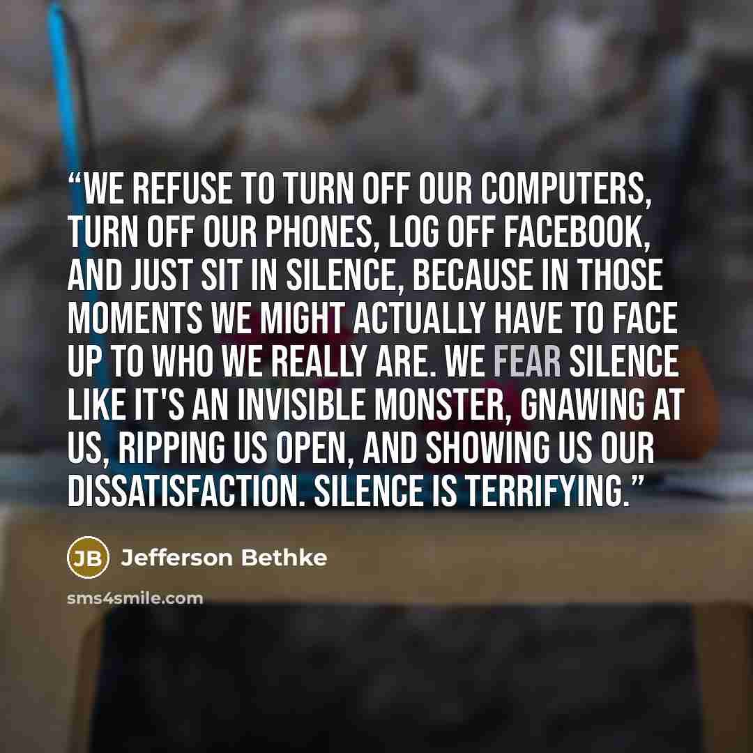 “We refuse to turn off our computers, turn off our phones, log off Facebook, and just sit in silence, because in those moments we might actually have to face up to who we really are. We fear silence like it's an invisible monster, gnawing at us, ripping us open, and showing us our dissatisfaction…” quote by Jefferson Bethke