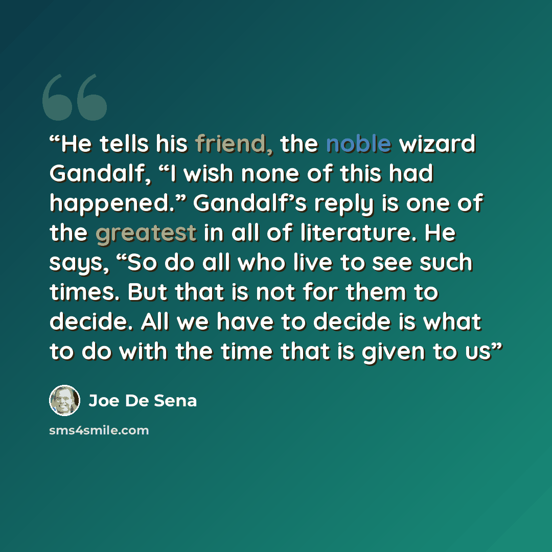 “He tells his friend, the noble wizard Gandalf, “I wish none of this had happened.” Gandalf’s reply is one of the greatest in all of literature. He says, “So do all who live to see such times. But that is not for them to decide. All we have to decide is what to do with the time that is given to us” quote by Joe De Sena