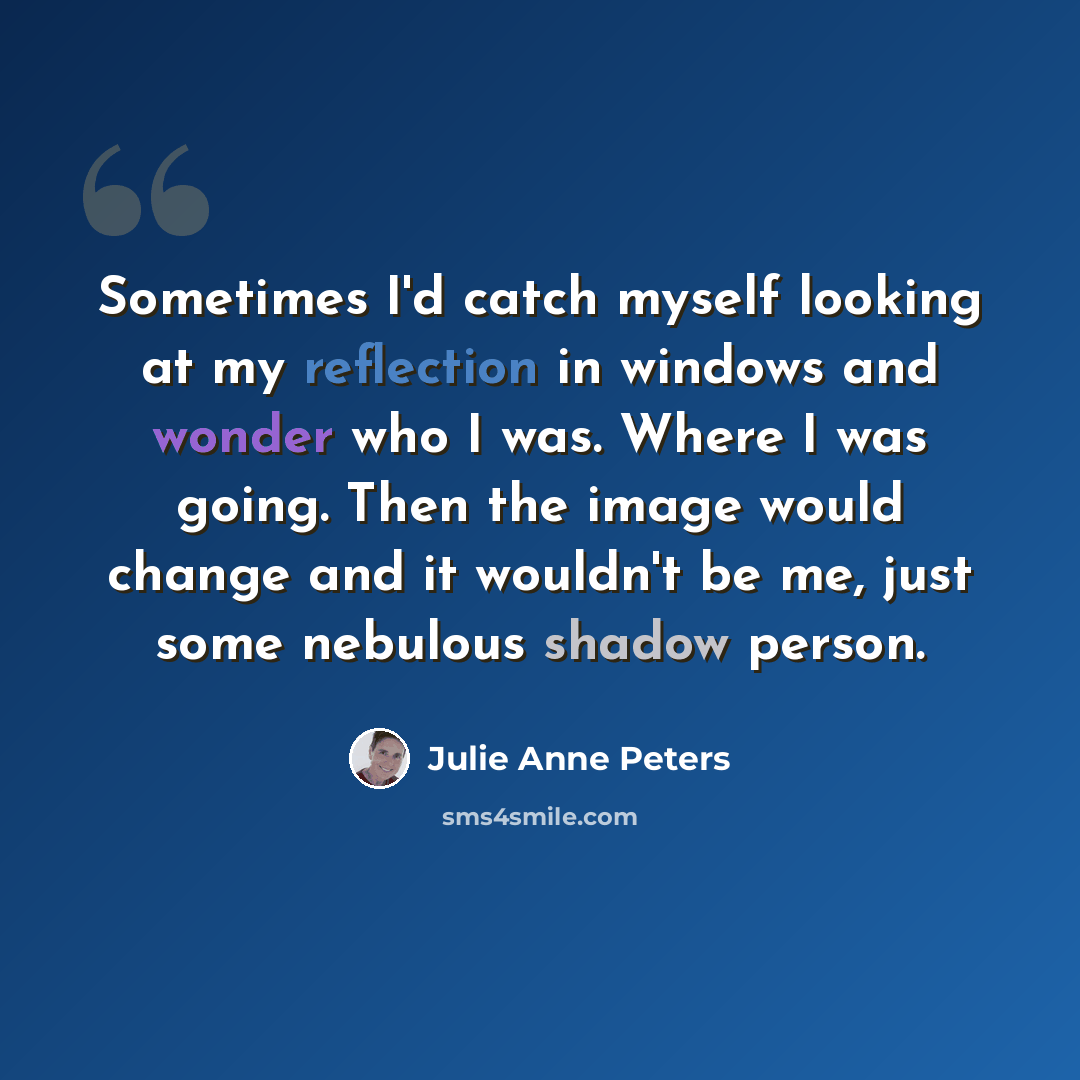 “Sometimes I'd catch myself looking at my reflection in windows and wonder who I was. Where I was going. Then the image would change and it wouldn't be me, just some nebulous shadow person.” quote by Julie Anne Peters