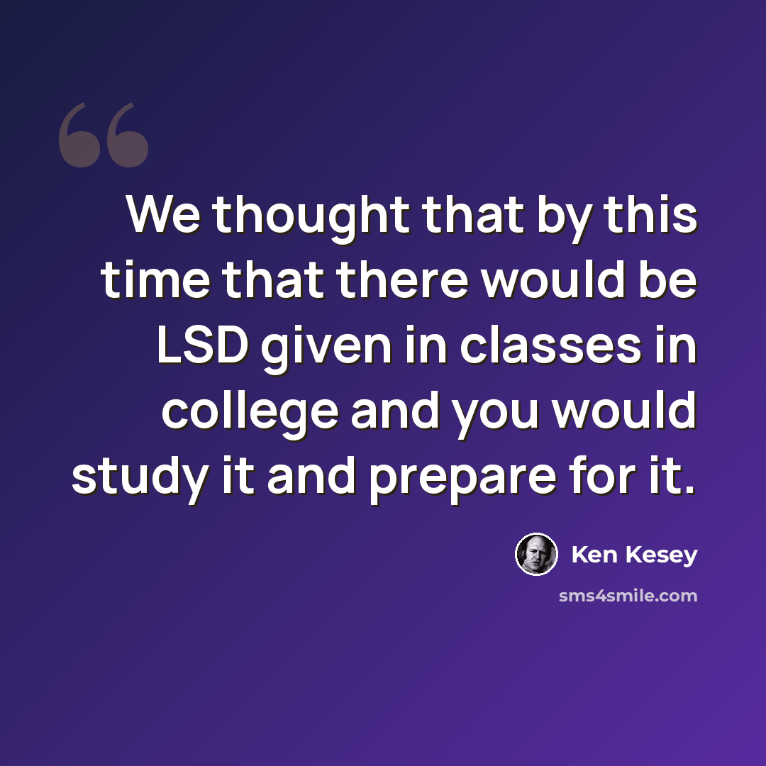 “We thought that by this time that there would be LSD given in classes in college and you would study it and prepare for it.” quote by Ken Kesey